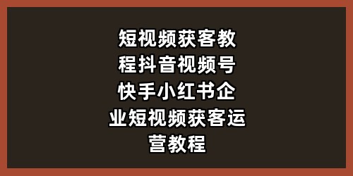 短视频获客教程-抖音视频号快手小红书-企业短视频获客运营教程